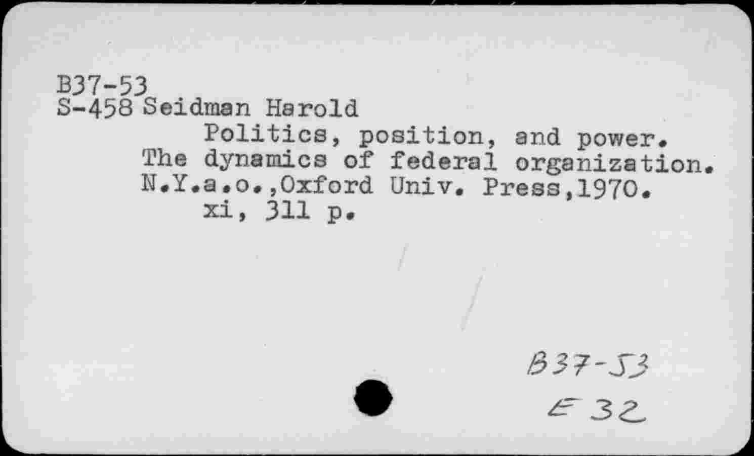 ﻿B37-53
S-458 Seidman Harold
Politics, position, and power.
The dynamics of federal organization.
N.Y.a.o.,Oxford Univ. Press,1970.
xi, 311 p.
